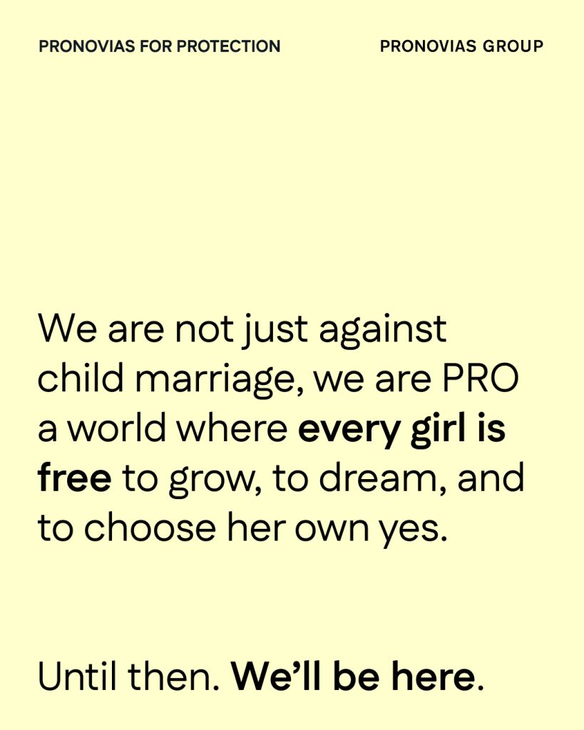 In questa foto, su sfondo giallo chiaro, il messaggio è chiaro e diretto: "We are not just against child marriage, we are PRO a world where every girl is free to grow, to dream, and to choose her own yes." Il testo afferma con forza che Pronovias Group è contro i matrimoni infantili e promuove la libertà di scelta per ogni bambina. In chiusura, appare la frase "Until then. We’ll be here.".